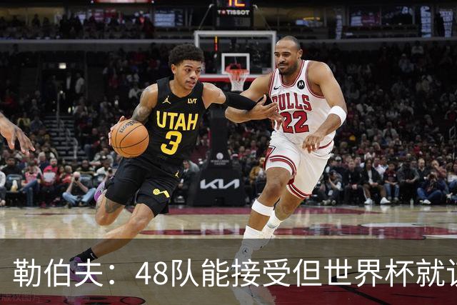 勒伯夫：48队能接受但世界杯就该是强强对话，32强赛才是正式开始
