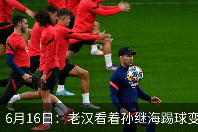 6月16日：老汉看着孙继海踢球变老，国脚成绩平平也有责任